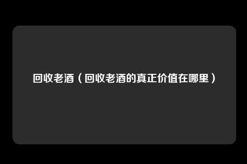回收老酒（回收老酒的真正价值在哪里）