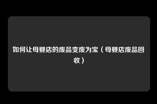 如何让母婴店的废品变废为宝（母婴店废品回收）