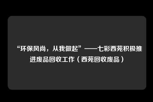 “环保风尚，从我做起”——七彩西苑积极推进废品回收工作（西苑回收废品）