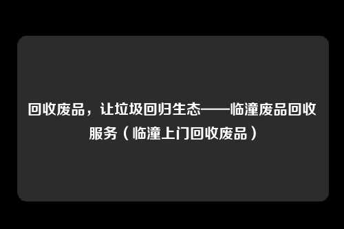回收废品，让垃圾回归生态——临潼废品回收服务（临潼上门回收废品）