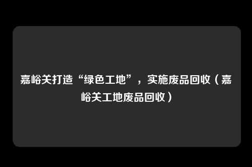 嘉峪关打造“绿色工地”，实施废品回收（嘉峪关工地废品回收）