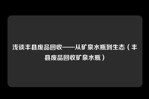浅谈丰县废品回收——从矿泉水瓶到生态（丰县废品回收矿泉水瓶）