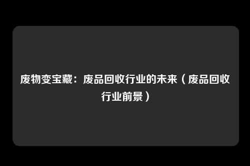 废物变宝藏：废品回收行业的未来（废品回收行业前景）