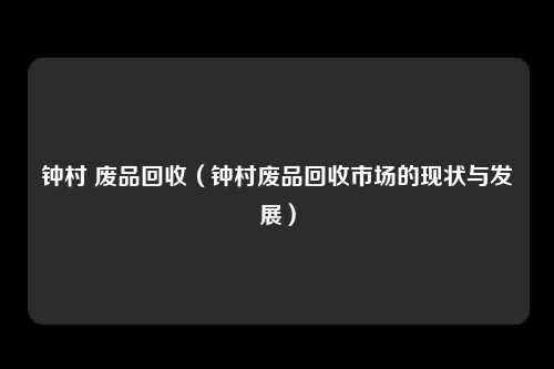 钟村 废品回收(钟村废品回收市场的现状与发展)