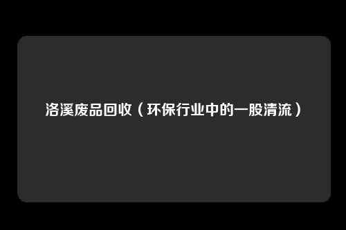 洛溪废品回收(环保行业中的一股清流)