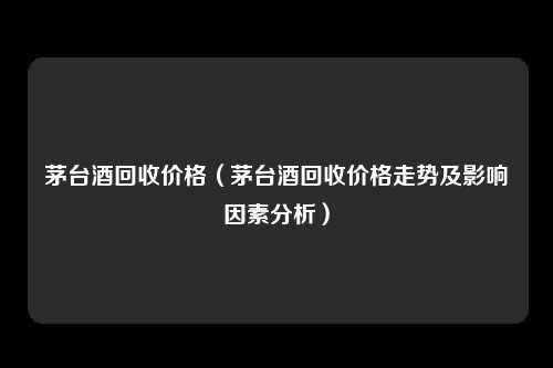 茅台酒回收价格（茅台酒回收价格走势及影响因素分析）