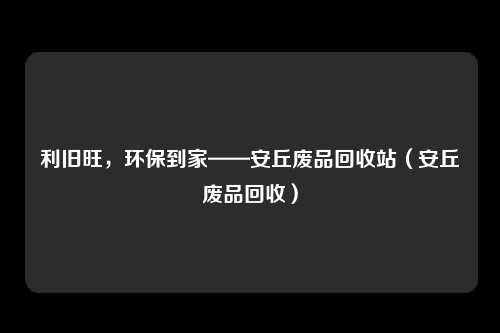 利旧旺,环保到家——安丘废品回收站(安丘废品回收)