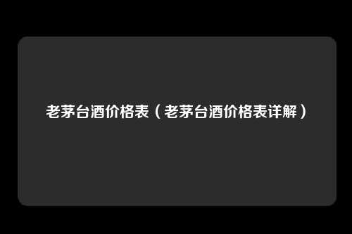 老茅台酒价格表（老茅台酒价格表详解）