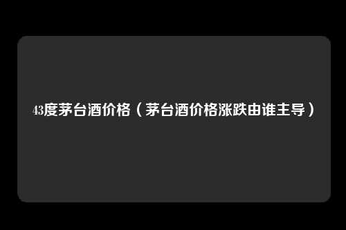 43度茅台酒价格(茅台酒价格涨跌由谁主导)