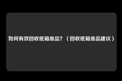 如何有效回收纸箱废品?(回收纸箱废品建议)