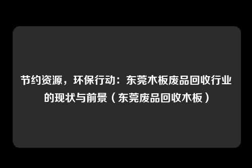 节约资源,环保行动:东莞木板废品回收行业的现状与前景(东莞废品回收木板)