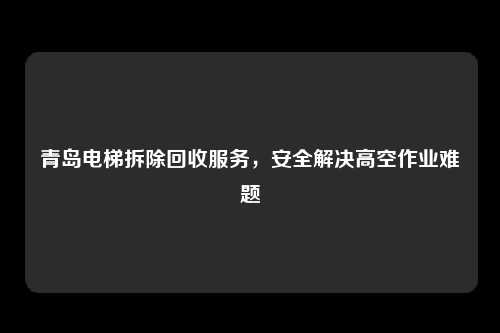 青岛电梯拆除回收服务,安全解决高空作业难题