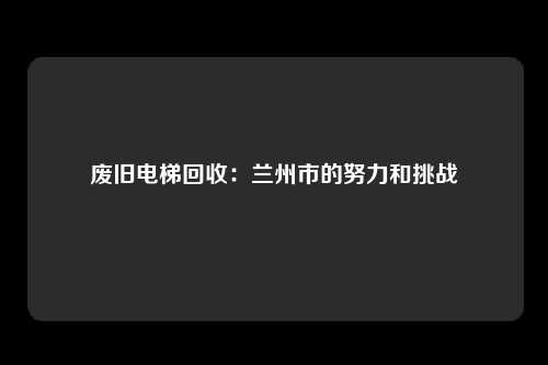 废旧电梯回收:兰州市的努力和挑战