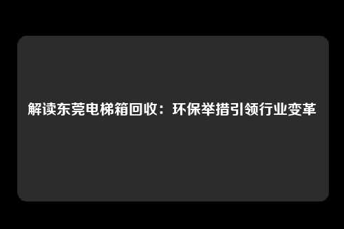 解读东莞电梯箱回收:环保举措引领行业变革