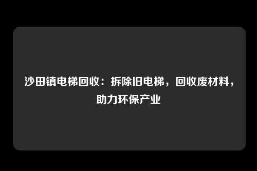沙田镇电梯回收：拆除旧电梯，回收废材料，助力环保产业