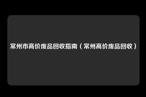 常州市高价废品回收指南(常州高价废品回收)