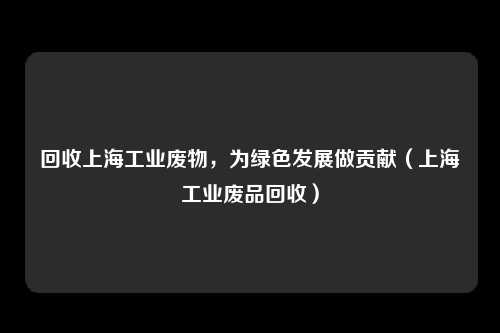 回收上海工业废物，为绿色发展做贡献（上海工业废品回收）