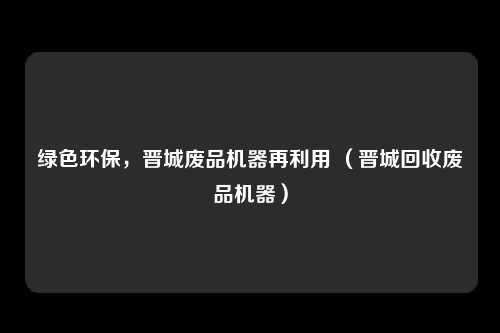 绿色环保,晋城废品机器再利用 (晋城回收废品机器)