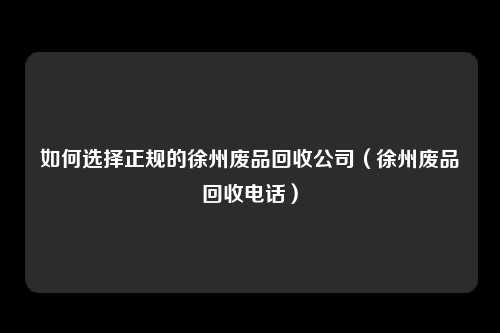 如何选择正规的徐州废品回收公司（徐州废品回收电话）