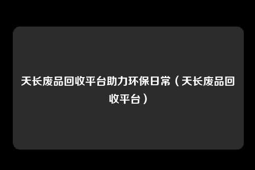 天长废品回收平台助力环保日常(天长废品回收平台)
