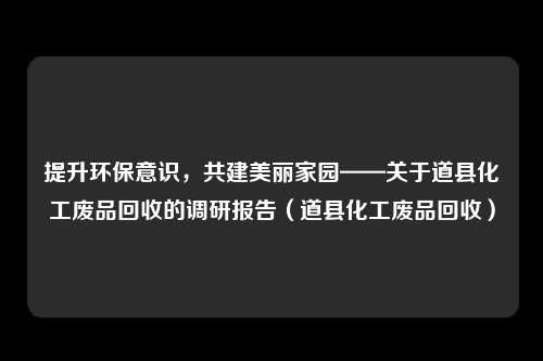 提升环保意识，共建美丽家园——关于道县化工废品回收的调研报告（道县化工废品回收）