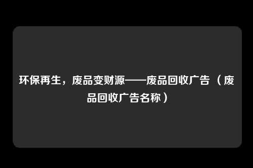 环保再生,废品变财源——废品回收广告 (废品回收广告名称)