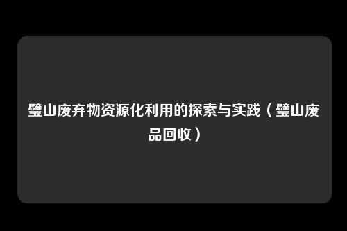 璧山废弃物资源化利用的探索与实践(璧山废品回收)