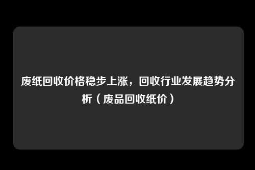 废纸回收价格稳步上涨，回收行业发展趋势分析（废品回收纸价）