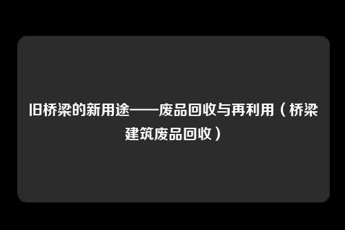 旧桥梁的新用途——废品回收与再利用（桥梁建筑废品回收）
