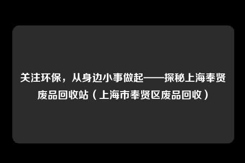 关注环保，从身边小事做起——探秘上海奉贤废品回收站（上海市奉贤区废品回收）
