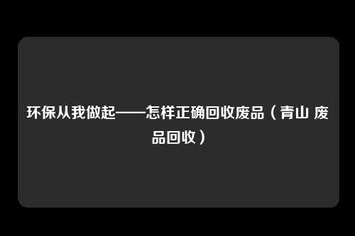 环保从我做起——怎样正确回收废品（青山 废品回收）