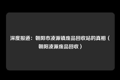 深度报道:朝阳市凌源镇废品回收站的真相(朝阳凌源废品回收)