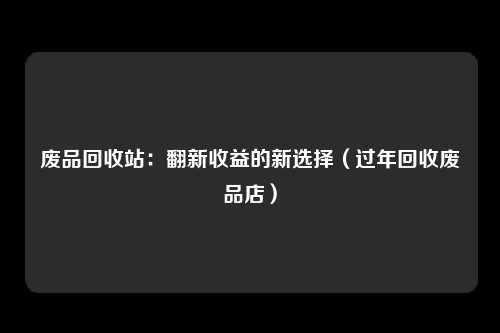 废品回收站：翻新收益的新选择（过年回收废品店）