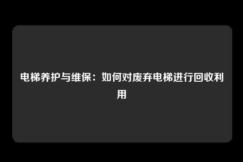 电梯养护与维保:如何对废弃电梯进行回收利用
