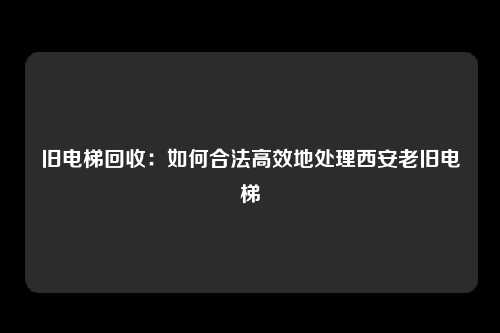 旧电梯回收：如何合法高效地处理西安老旧电梯