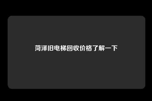菏泽旧电梯回收价格了解一下