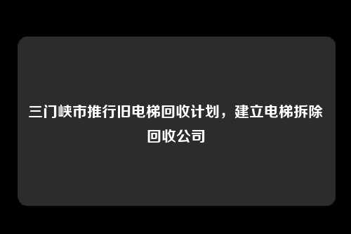 三门峡市推行旧电梯回收计划,建立电梯拆除回收公司