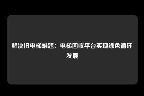 解决旧电梯难题:电梯回收平台实现绿色循环发展