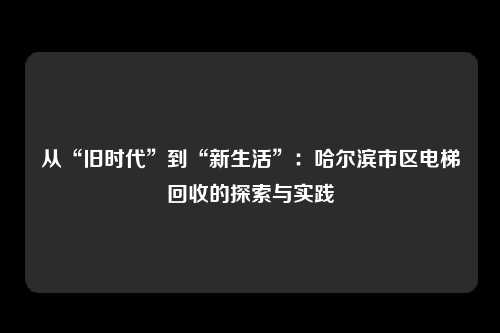 从“旧时代”到“新生活”:哈尔滨市区电梯回收的探索与实践