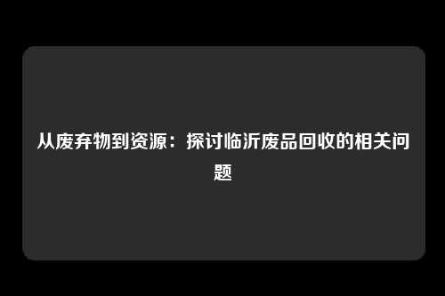 从废弃物到资源:探讨临沂废品回收的相关问题
