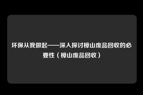 环保从我做起——深入探讨樟山废品回收的必要性（樟山废品回收）