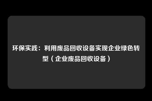 环保实践:利用废品回收设备实现企业绿色转型(企业废品回收设备)