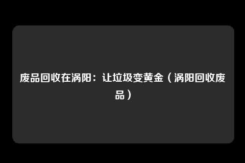 废品回收在涡阳：让垃圾变黄金（涡阳回收废品）