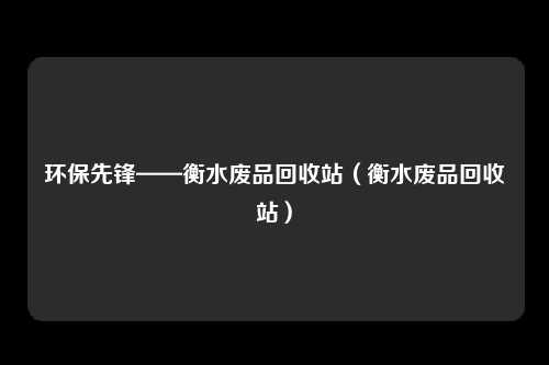 环保先锋——衡水废品回收站(衡水废品回收站)
