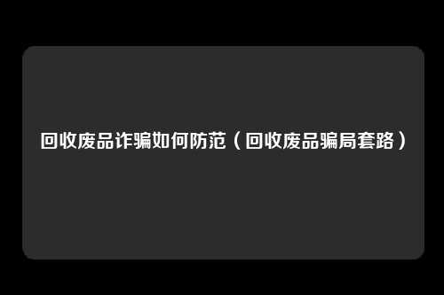 回收废品诈骗如何防范(回收废品骗局套路)