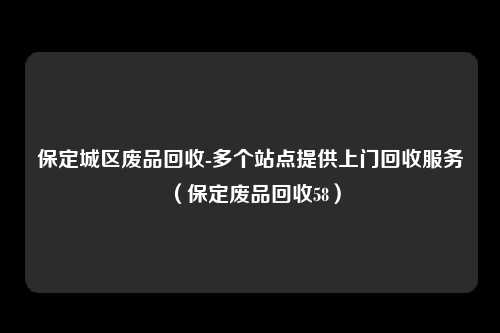 保定城区废品回收-多个站点提供上门回收服务(保定废品回收58)