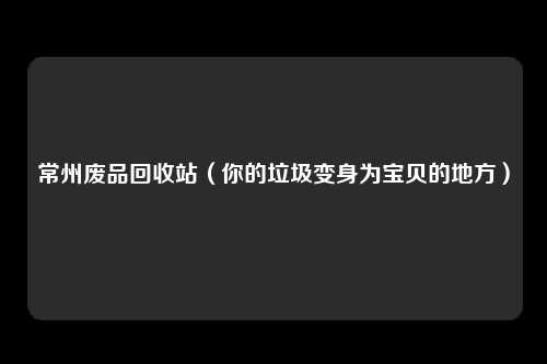 常州废品回收站（你的垃圾变身为宝贝的地方）
