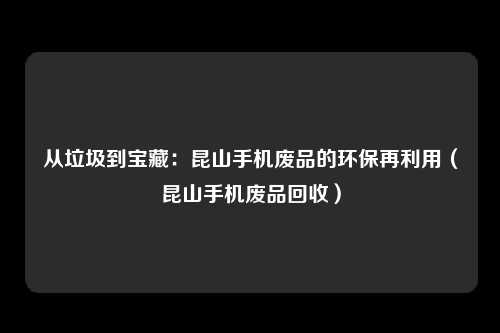 从垃圾到宝藏:昆山手机废品的环保再利用(昆山手机废品回收)