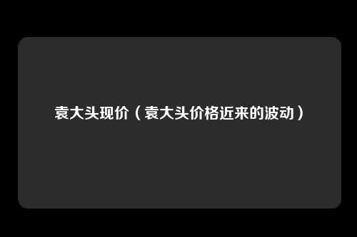 袁大头现价(袁大头价格近来的波动)
