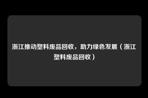 浙江推动塑料废品回收,助力绿色发展(浙江塑料废品回收)